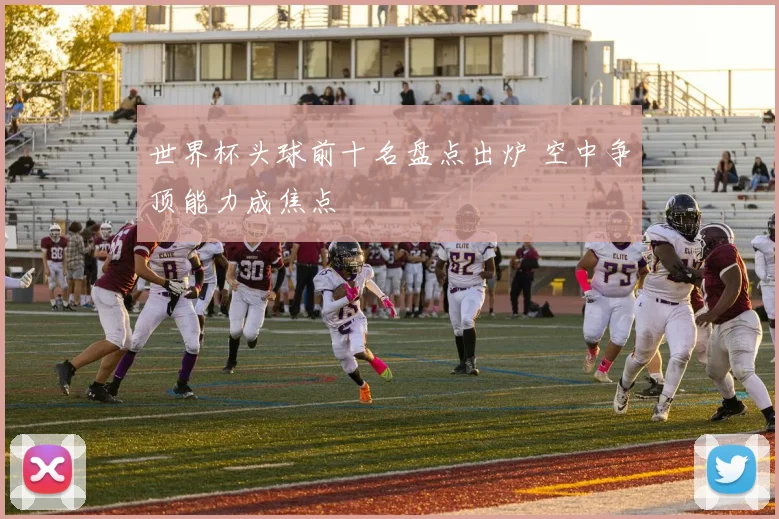 世界杯头球前十名盘点出炉 空中争顶能力成焦点