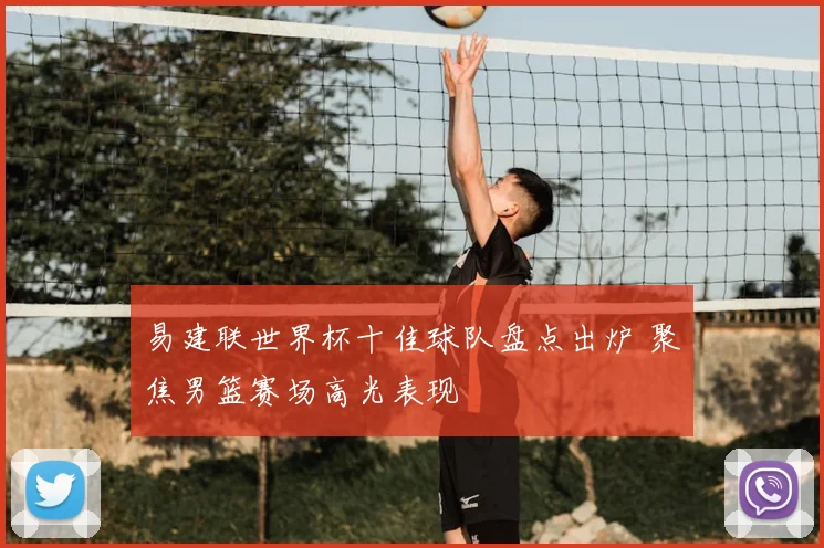 易建联世界杯十佳球队盘点出炉 聚焦男篮赛场高光表现