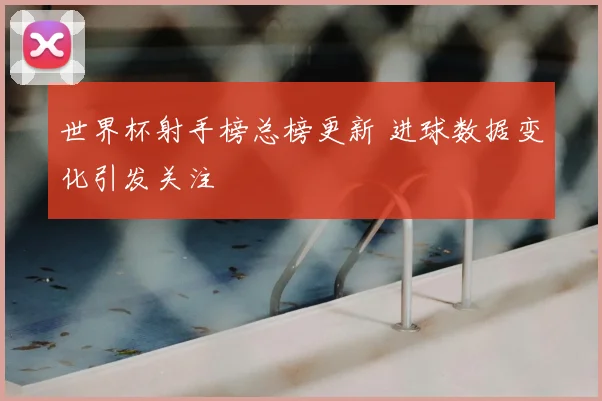 世界杯射手榜总榜更新 进球数据变化引发关注