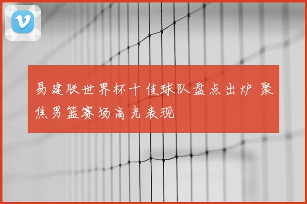易建联世界杯十佳球队盘点出炉 聚焦男篮赛场高光表现