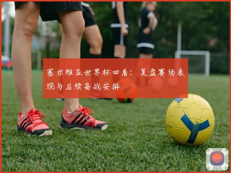 塞尔维亚世界杯回看:复盘赛场表现与后续备战安排